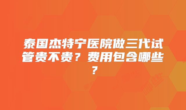 泰国杰特宁医院做三代试管贵不贵？费用包含哪些？