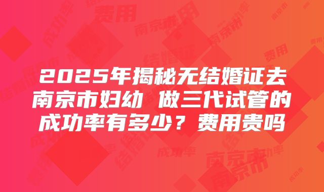 2025年揭秘无结婚证去南京市妇幼 做三代试管的成功率有多少?费用贵吗