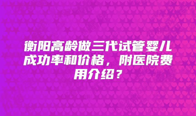 衡阳高龄做三代试管婴儿成功率和价格,附医院费用介绍?