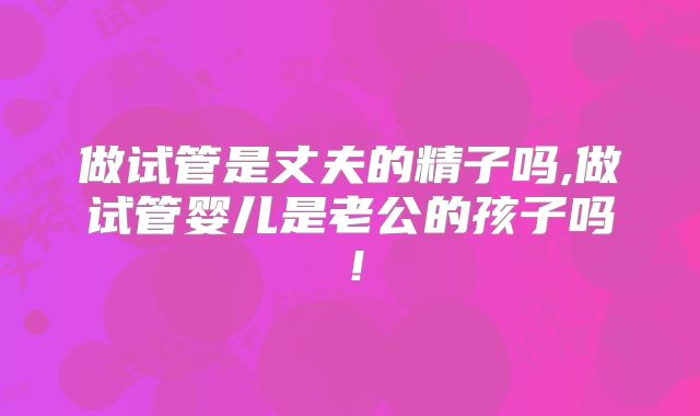 做试管是丈夫的精子吗,做试管婴儿是老公的孩子吗!