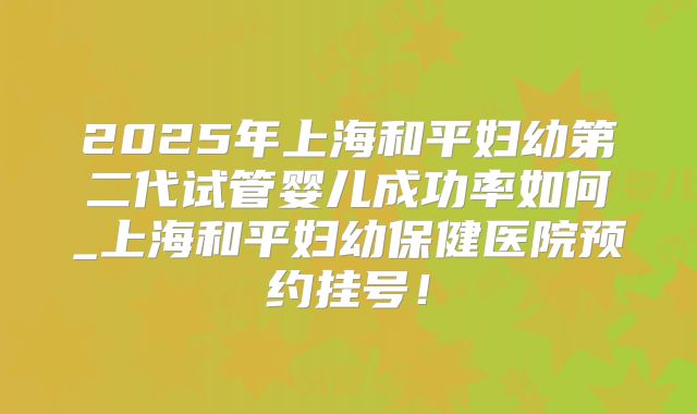2025年上海和平妇幼第二代试管婴儿成功率如何_上海和平妇幼保健医院预约挂号！