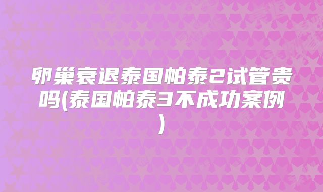 卵巢衰退泰国帕泰2试管贵吗(泰国帕泰3不成功案例)