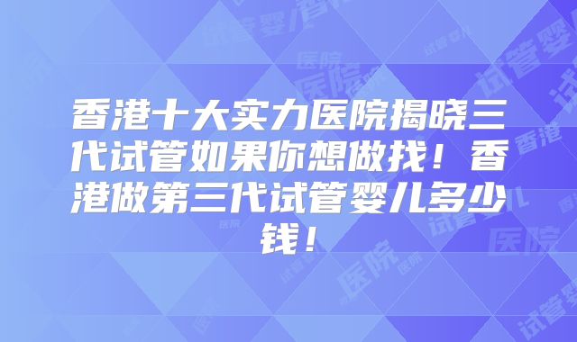 香港十大实力医院揭晓三代试管如果你想做找!香港做第三代试管婴儿多少钱!