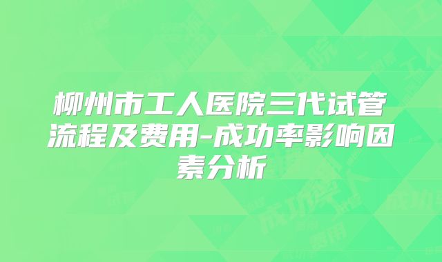柳州市工人医院三代试管流程及费用-成功率影响因素分析