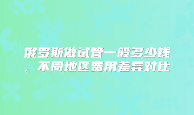 俄罗斯做试管一般多少钱, 不同地区费用差异对比