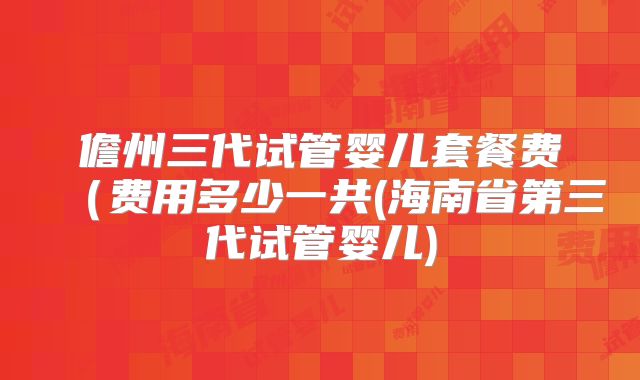 儋州三代试管婴儿套餐费(费用多少一共(海南省第三代试管婴儿)