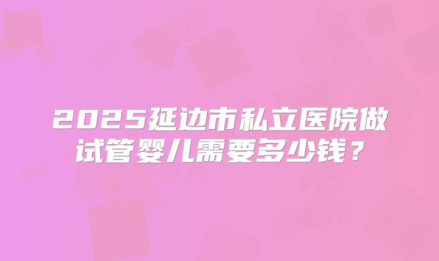 2025延边市私立医院做试管婴儿需要多少钱？