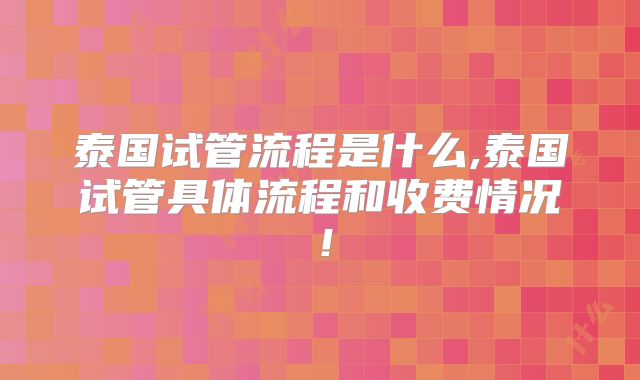 泰国试管流程是什么,泰国试管具体流程和收费情况！