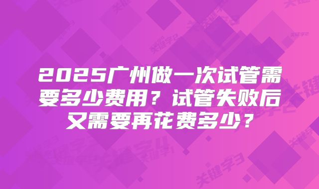 2025广州做一次试管需要多少费用?试管失败后又需要再花费多少?