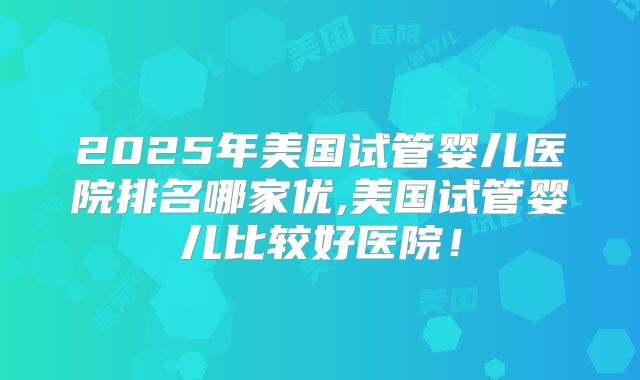 2025年美国试管婴儿医院排名哪家优,美国试管婴儿比较好医院！