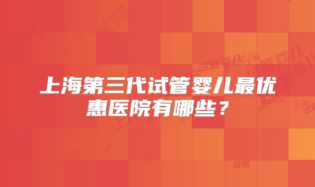 上海第三代试管婴儿最优惠医院有哪些？