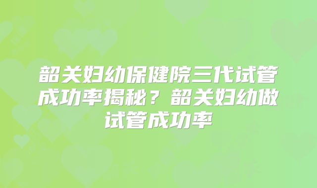 韶关妇幼保健院三代试管成功率揭秘?韶关妇幼做试管成功率