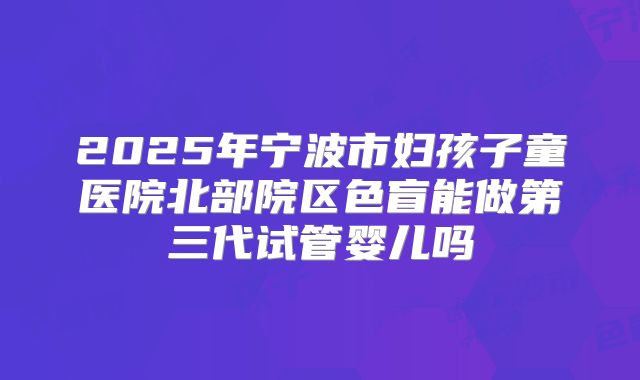 2025年宁波市妇孩子童医院北部院区色盲能做第三代试管婴儿吗
