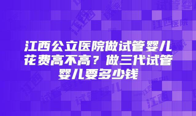 江西公立医院做试管婴儿花费高不高？做三代试管婴儿要多少钱