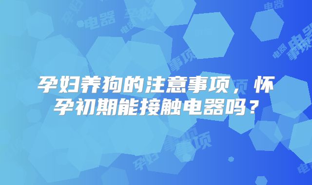 孕妇养狗的注意事项,怀孕初期能接触电器吗?