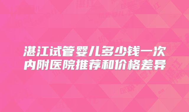 湛江试管婴儿多少钱一次内附医院推荐和价格差异