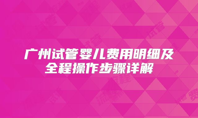 广州试管婴儿费用明细及全程操作步骤详解