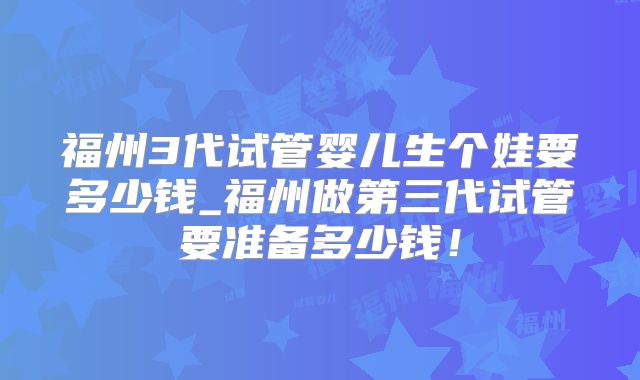 福州3代试管婴儿生个娃要多少钱_福州做第三代试管要准备多少钱!