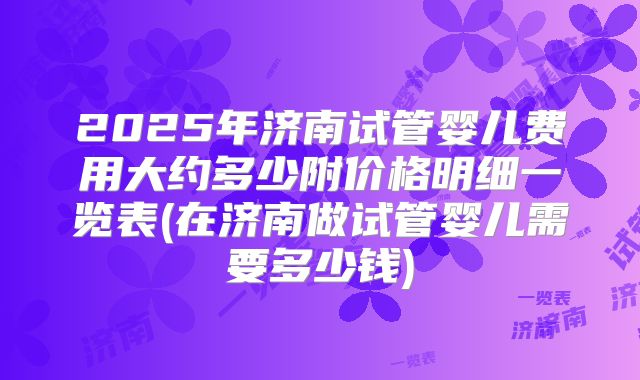 2025年济南试管婴儿费用大约多少附价格明细一览表(在济南做试管婴儿需要多少钱)