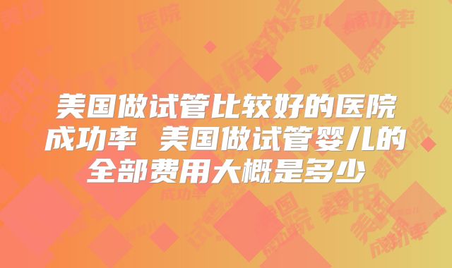 美国做试管比较好的医院成功率 美国做试管婴儿的全部费用大概是多少