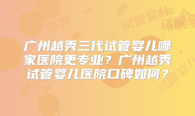 广州越秀三代试管婴儿哪家医院更专业？广州越秀试管婴儿医院口碑如何？