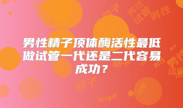 男性精子顶体酶活性最低做试管一代还是二代容易成功？
