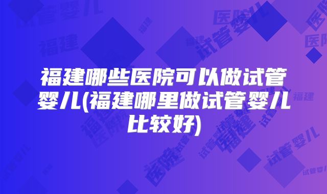 福建哪些医院可以做试管婴儿(福建哪里做试管婴儿比较好)