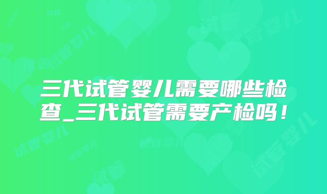 三代试管婴儿需要哪些检查_三代试管需要产检吗！