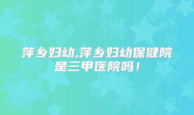 萍乡妇幼,萍乡妇幼保健院是三甲医院吗！