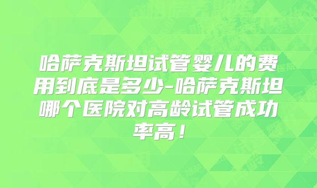哈萨克斯坦试管婴儿的费用到底是多少-哈萨克斯坦哪个医院对高龄试管成功率高！