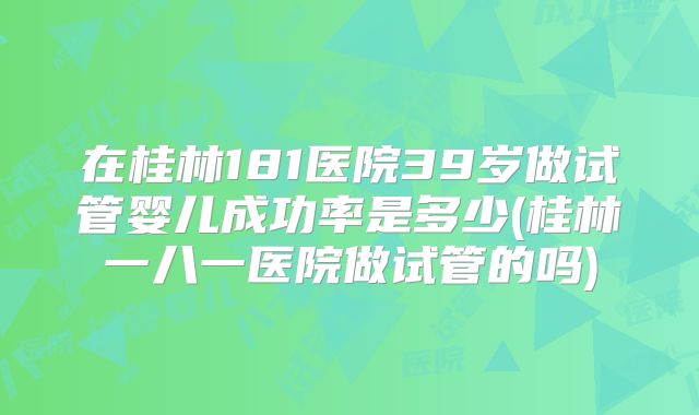 在桂林181医院39岁做试管婴儿成功率是多少(桂林一八一医院做试管的吗)