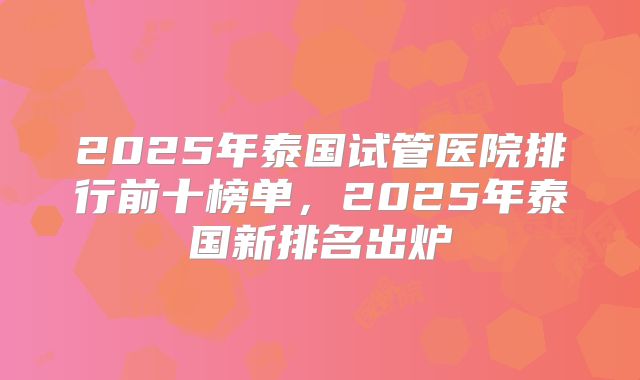 2025年泰国试管医院排行前十榜单，2025年泰国新排名出炉