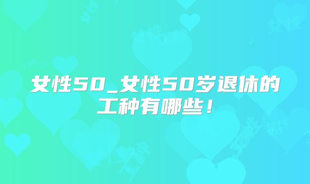 女性50_女性50岁退休的工种有哪些！