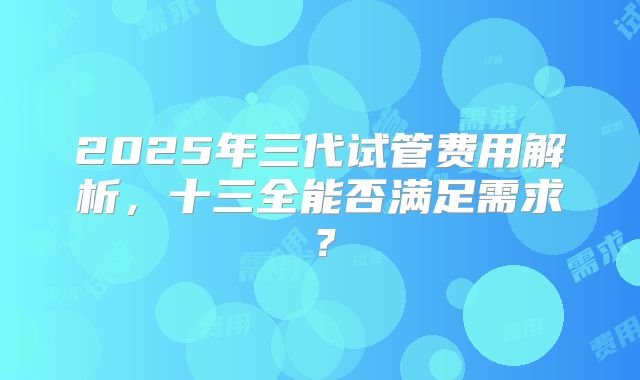 2025年三代试管费用解析，十三全能否满足需求？