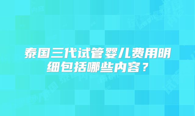 泰国三代试管婴儿费用明细包括哪些内容?