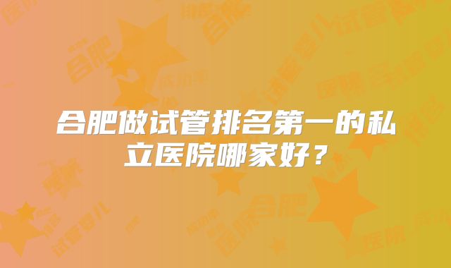 合肥做试管排名第一的私立医院哪家好？