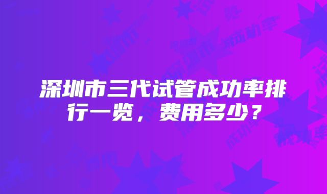 深圳市三代试管成功率排行一览，费用多少？