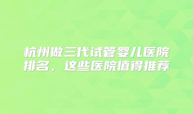 杭州做三代试管婴儿医院排名,这些医院值得推荐