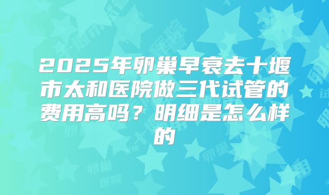 2025年卵巢早衰去十堰市太和医院做三代试管的费用高吗?明细是怎么样的