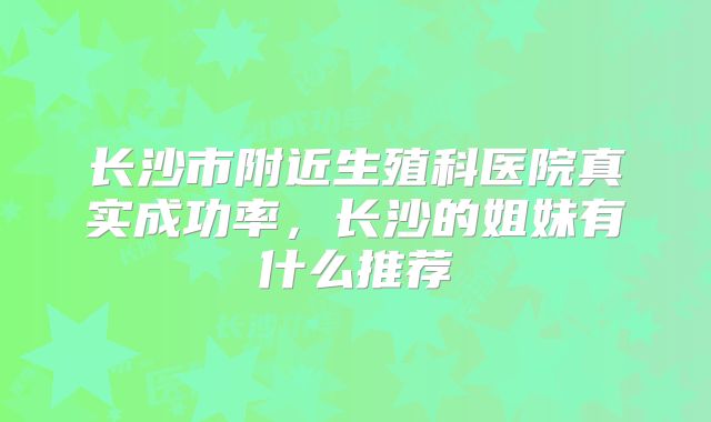长沙市附近生殖科医院真实成功率，长沙的姐妹有什么推荐