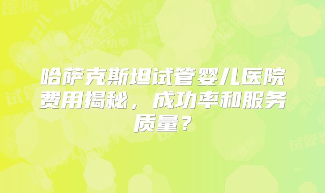 哈萨克斯坦试管婴儿医院费用揭秘,成功率和服务质量?