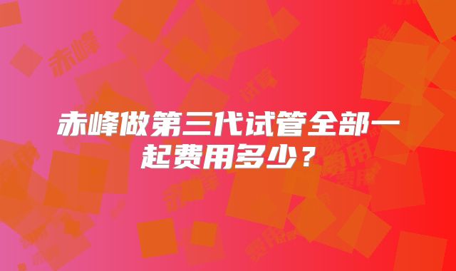 赤峰做第三代试管全部一起费用多少？
