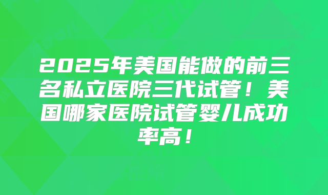 2025年美国能做的前三名私立医院三代试管！美国哪家医院试管婴儿成功率高！