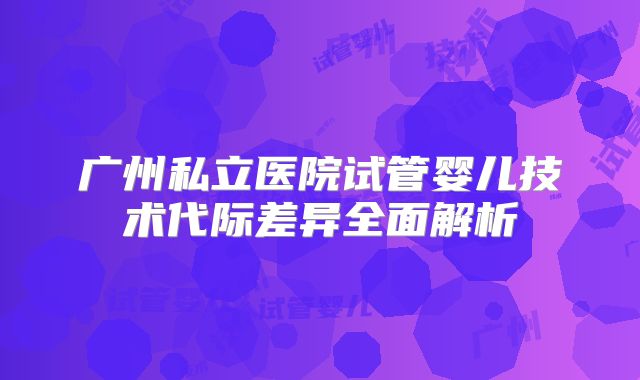 广州私立医院试管婴儿技术代际差异全面解析