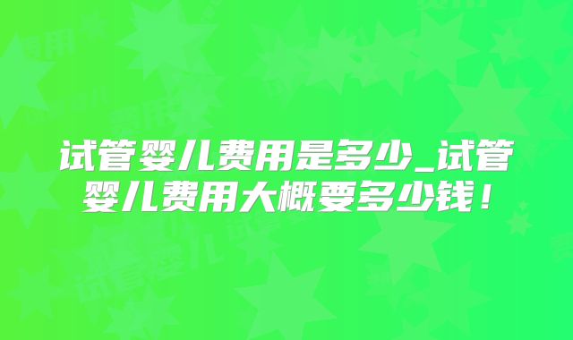 试管婴儿费用是多少_试管婴儿费用大概要多少钱！