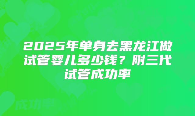 2025年单身去黑龙江做试管婴儿多少钱？附三代试管成功率
