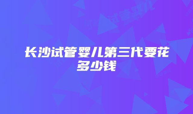 长沙试管婴儿第三代要花多少钱