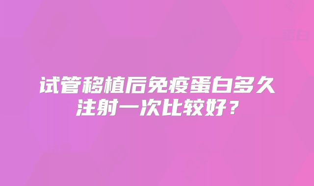 试管移植后免疫蛋白多久注射一次比较好？