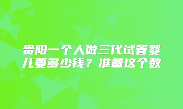 贵阳一个人做三代试管婴儿要多少钱？准备这个数