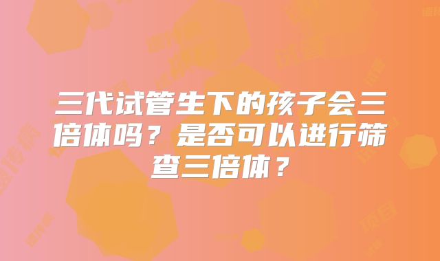 三代试管生下的孩子会三倍体吗？是否可以进行筛查三倍体？